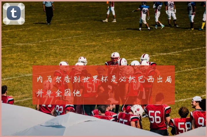 内马尔告别世界杯是必然巴西出局并非全因他