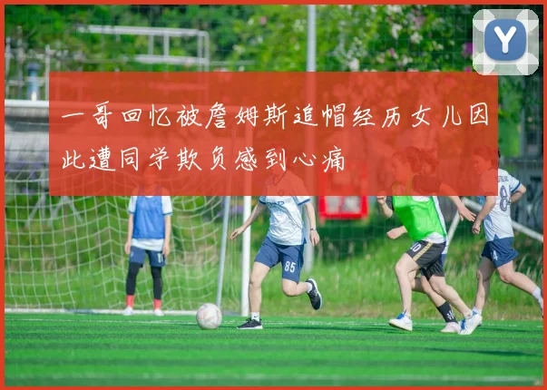 一哥回忆被詹姆斯追帽经历女儿因此遭同学欺负感到心痛