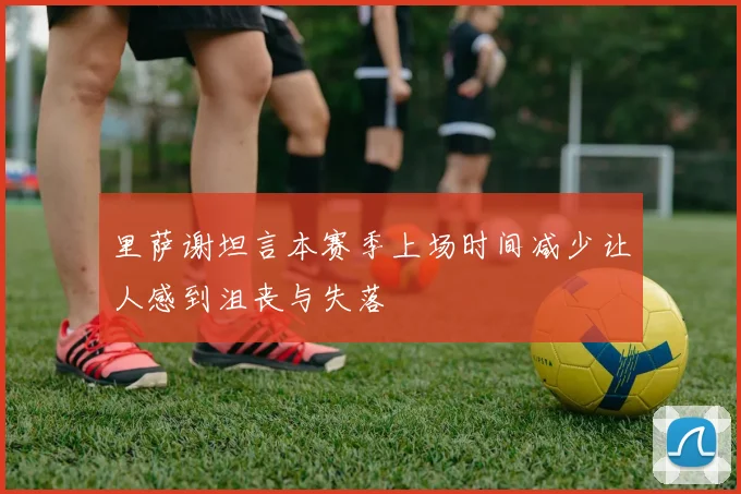 里萨谢坦言本赛季上场时间减少让人感到沮丧与失落
