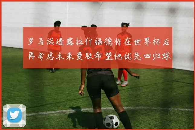 罗马诺透露拉什福德将在世界杯后再考虑未来曼联希望他优先回归球队