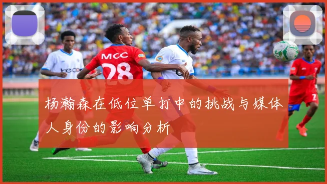 杨瀚森在低位单打中的挑战与媒体人身份的影响分析