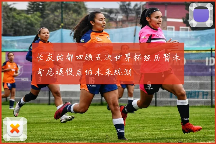 长友佑都回顾五次世界杯经历暂未考虑退役后的未来规划