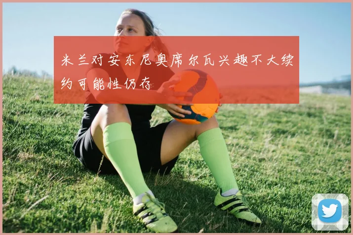 米兰对安东尼奥席尔瓦兴趣不大续约可能性仍存
