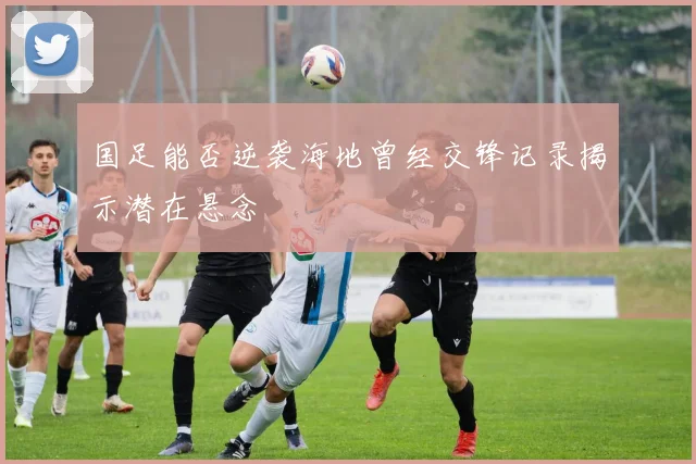 国足能否逆袭海地曾经交锋记录揭示潜在悬念