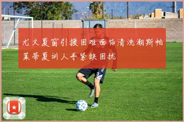 尤文夏窗引援困难面临清洗潮斯帕莱蒂夏训人手紧缺困扰