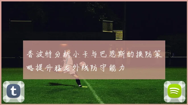 香波特分析小卡与巴恩斯的换防策略提升猛龙外线防守能力