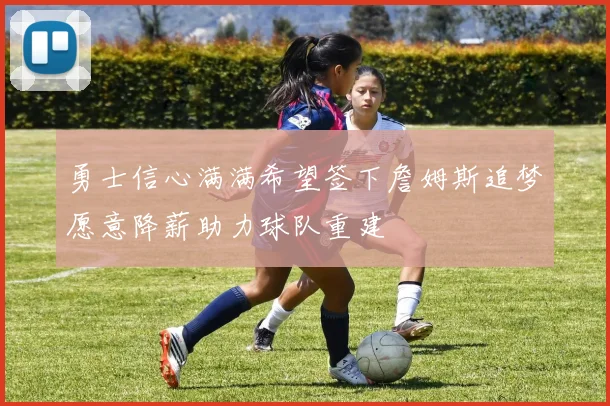 勇士信心满满希望签下詹姆斯追梦愿意降薪助力球队重建