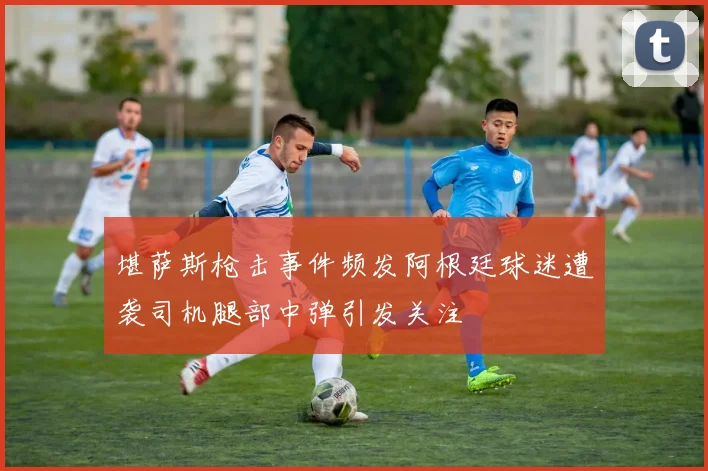 堪萨斯枪击事件频发阿根廷球迷遭袭司机腿部中弹引发关注