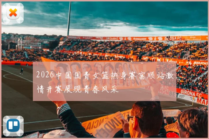 2026中国国青女篮热身赛富顺站激情开赛展现青春风采