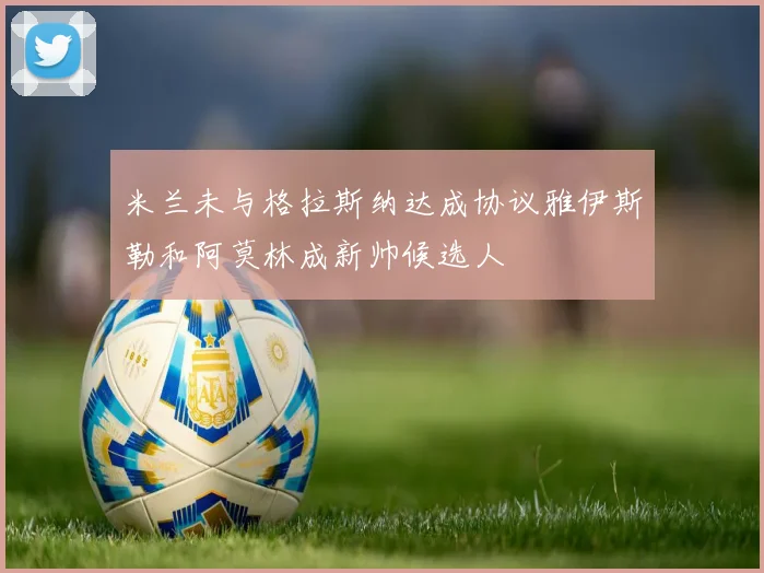 米兰未与格拉斯纳达成协议雅伊斯勒和阿莫林成新帅候选人