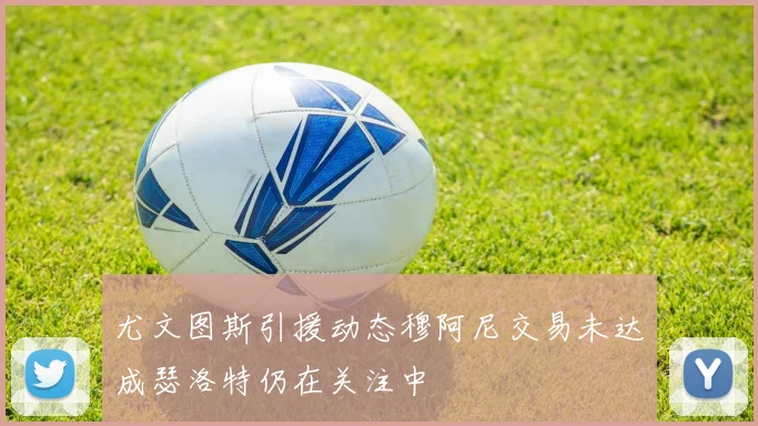 尤文图斯引援动态穆阿尼交易未达成瑟洛特仍在关注中