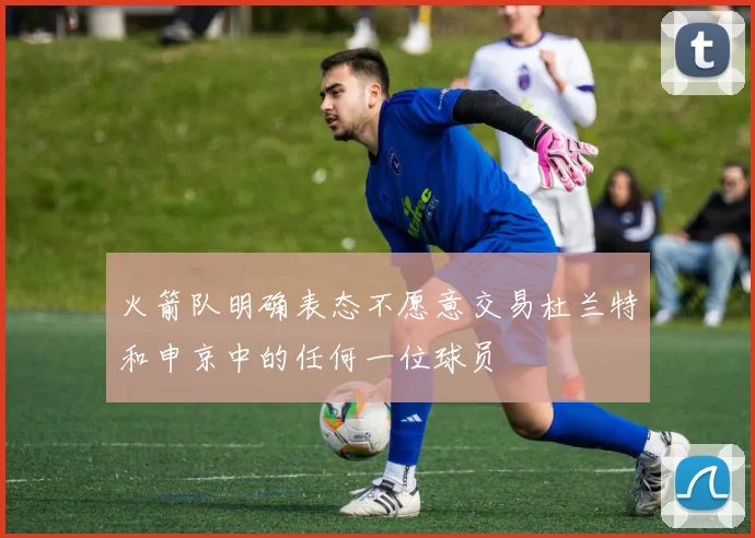 火箭队明确表态不愿意交易杜兰特和申京中的任何一位球员